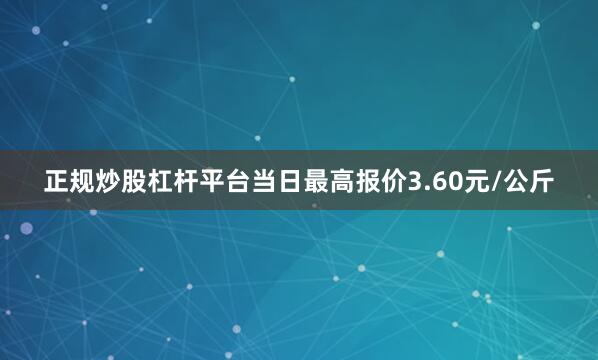正规炒股杠杆平台当日最高报价3.60元/公斤
