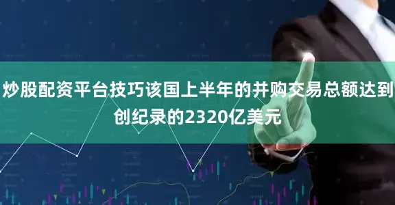 炒股配资平台技巧该国上半年的并购交易总额达到创纪录的2320亿美元