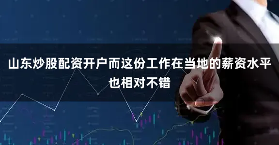 山东炒股配资开户而这份工作在当地的薪资水平也相对不错
