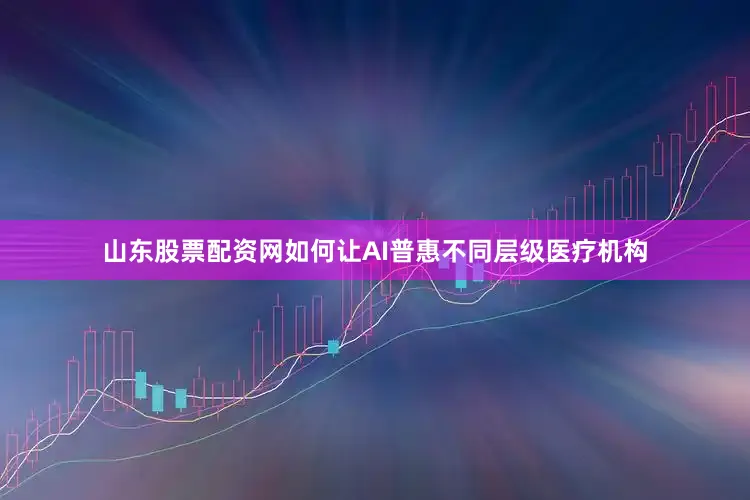 山东股票配资网如何让AI普惠不同层级医疗机构