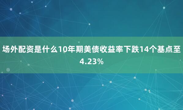 场外配资是什么10年期美债收益率下跌14个基点至4.23%